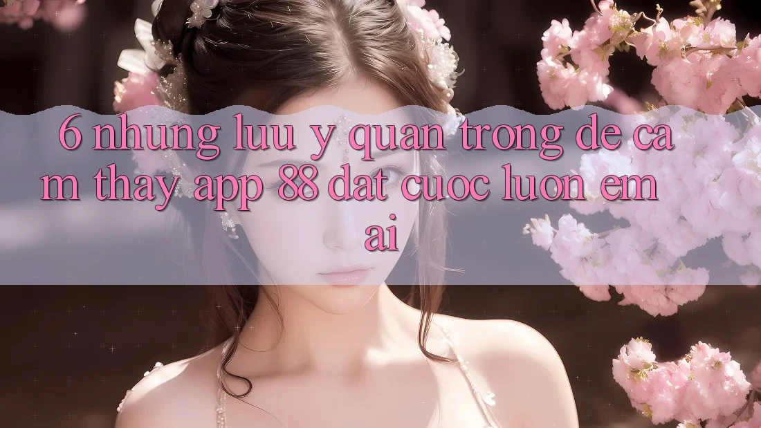 6. Những Lưu Ý Quan Trọng Để Cảm thấy App 88 Đặt cược Luôn Êm ái 6. Những Lưu Ý Quan Trọng Để Cảm thấy App 88 Đặt cược Luôn Êm ái