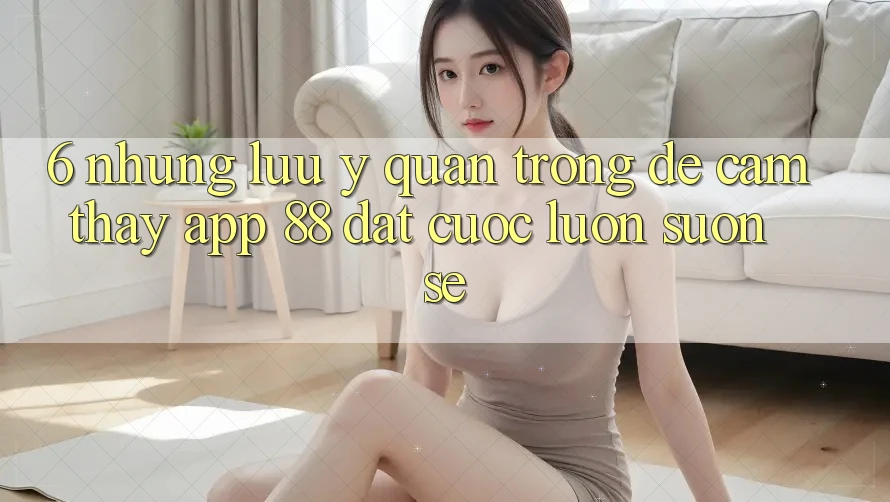 6. Những Lưu Ý Quan Trọng Để Cảm thấy App 88 Đặt cược Luôn Suôn sẻ