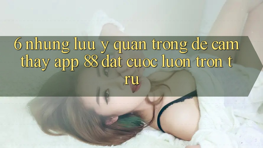 6. Những Lưu Ý Quan Trọng Để Cảm thấy App 88 Đặt cược Luôn Trơn tru 6. Những Lưu Ý Quan Trọng Để Cảm thấy App 88 Đặt cược Luôn Trơn tru