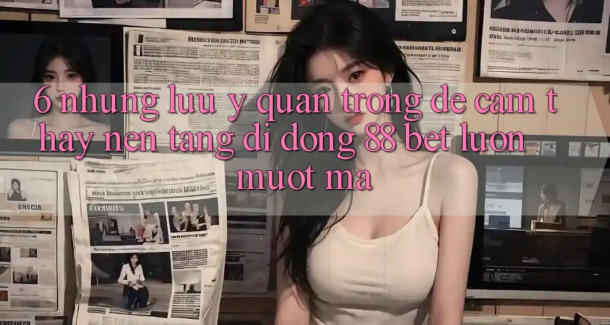 6. Những Lưu Ý Quan Trọng Để Cảm thấy Nền tảng di động 88 Bet Luôn Mượt Mà 6. Những Lưu Ý Quan Trọng Để Cảm thấy Nền tảng di động 88 Bet Luôn Mượt Mà