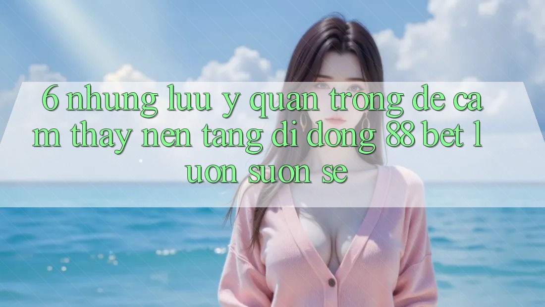 6. Những Lưu Ý Quan Trọng Để Cảm thấy Nền tảng di động 88 Bet Luôn Suôn sẻ 6. Những Lưu Ý Quan Trọng Để Cảm thấy Nền tảng di động 88 Bet Luôn Suôn sẻ