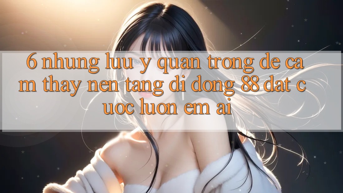 6. Những Lưu Ý Quan Trọng Để Cảm thấy Nền tảng di động 88 Đặt cược Luôn Êm ái