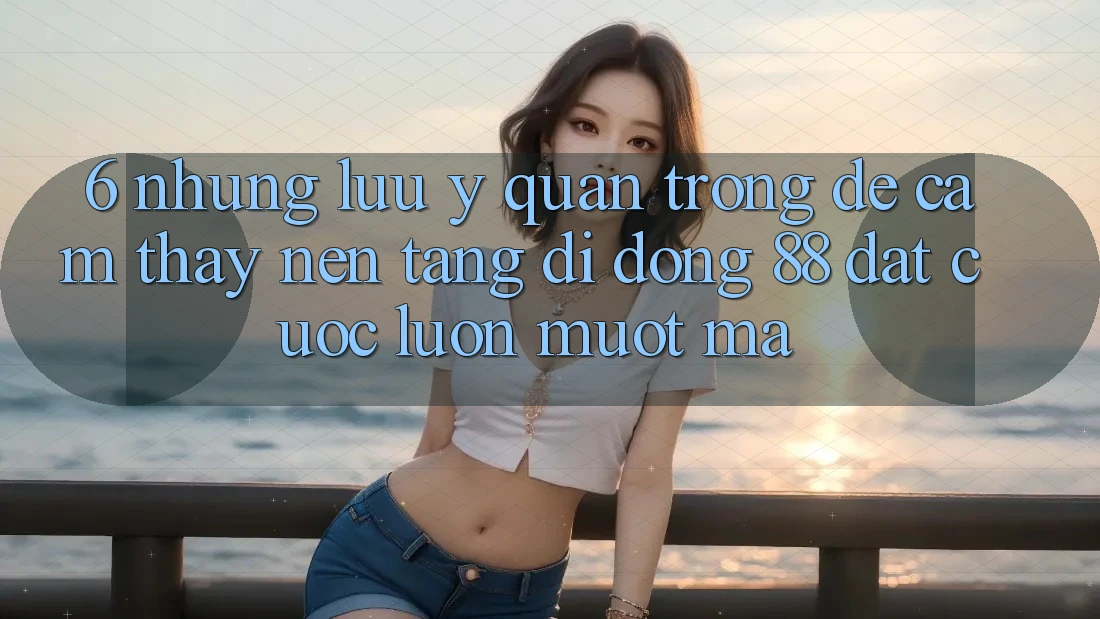 6. Những Lưu Ý Quan Trọng Để Cảm thấy Nền tảng di động 88 Đặt cược Luôn Mượt Mà 6. Những Lưu Ý Quan Trọng Để Cảm thấy Nền tảng di động 88 Đặt cược Luôn Mượt Mà