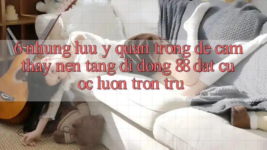 6. Những Lưu Ý Quan Trọng Để Cảm thấy Nền tảng di động 88 Đặt cược Luôn Trơn tru 6. Những Lưu Ý Quan Trọng Để Cảm thấy Nền tảng di động 88 Đặt cược Luôn Trơn tru