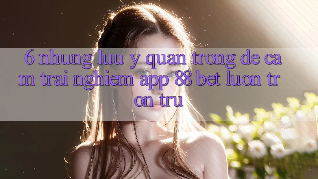 6. Những Lưu Ý Quan Trọng Để Cảm trải nghiệm App 88 Bet Luôn Trơn tru