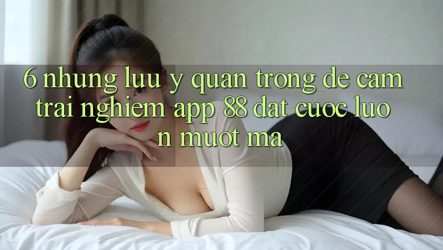 6. Những Lưu Ý Quan Trọng Để Cảm trải nghiệm App 88 Đặt cược Luôn Mượt mà
