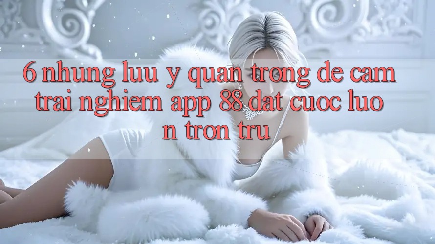 6. Những Lưu Ý Quan Trọng Để Cảm trải nghiệm App 88 Đặt cược Luôn Trơn tru 6. Những Lưu Ý Quan Trọng Để Cảm trải nghiệm App 88 Đặt cược Luôn Trơn tru