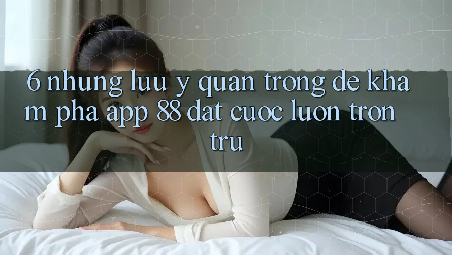 6. Những Lưu Ý Quan Trọng Để Khám phá App 88 Đặt cược Luôn Trơn tru