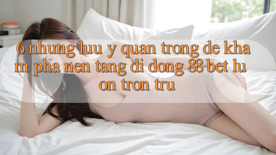 6. Những Lưu Ý Quan Trọng Để Khám phá Nền tảng di động 88 Bet Luôn Trơn tru