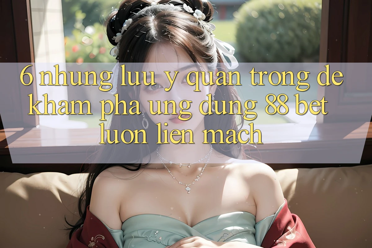 6. Những Lưu Ý Quan Trọng Để Khám phá Ứng dụng 88 Bet Luôn Liền mạch 6. Những Lưu Ý Quan Trọng Để Khám phá Ứng dụng 88 Bet Luôn Liền mạch