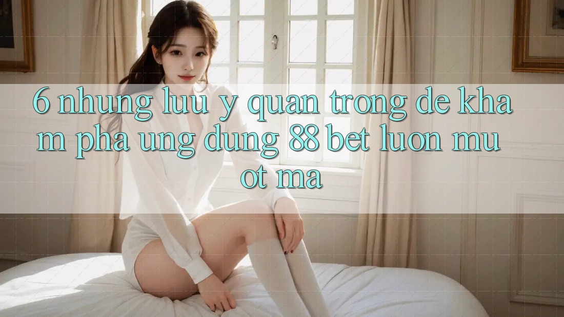 6. Những Lưu Ý Quan Trọng Để Khám phá Ứng dụng 88 Bet Luôn Mượt mà 6. Những Lưu Ý Quan Trọng Để Khám phá Ứng dụng 88 Bet Luôn Mượt mà