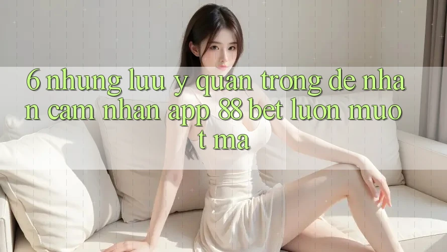 6. Những Lưu Ý Quan Trọng Để Nhận cảm nhận App 88 Bet Luôn Mượt Mà