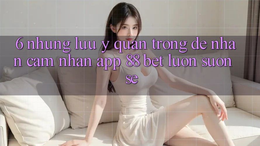 6. Những Lưu Ý Quan Trọng Để Nhận cảm nhận App 88 Bet Luôn Suôn sẻ