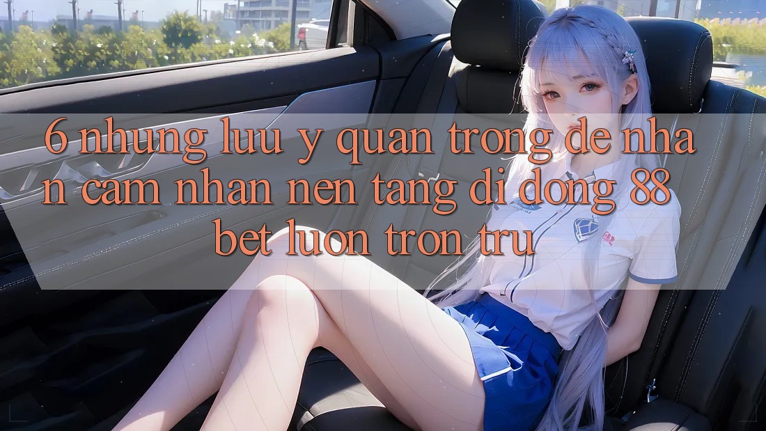 6. Những Lưu Ý Quan Trọng Để Nhận cảm nhận Nền tảng di động 88 Bet Luôn Trơn tru 6. Những Lưu Ý Quan Trọng Để Nhận cảm nhận Nền tảng di động 88 Bet Luôn Trơn tru