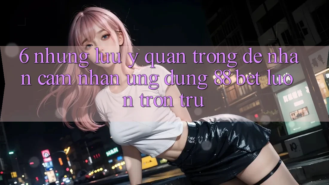 6. Những Lưu Ý Quan Trọng Để Nhận cảm nhận Ứng dụng 88 Bet Luôn Trơn tru