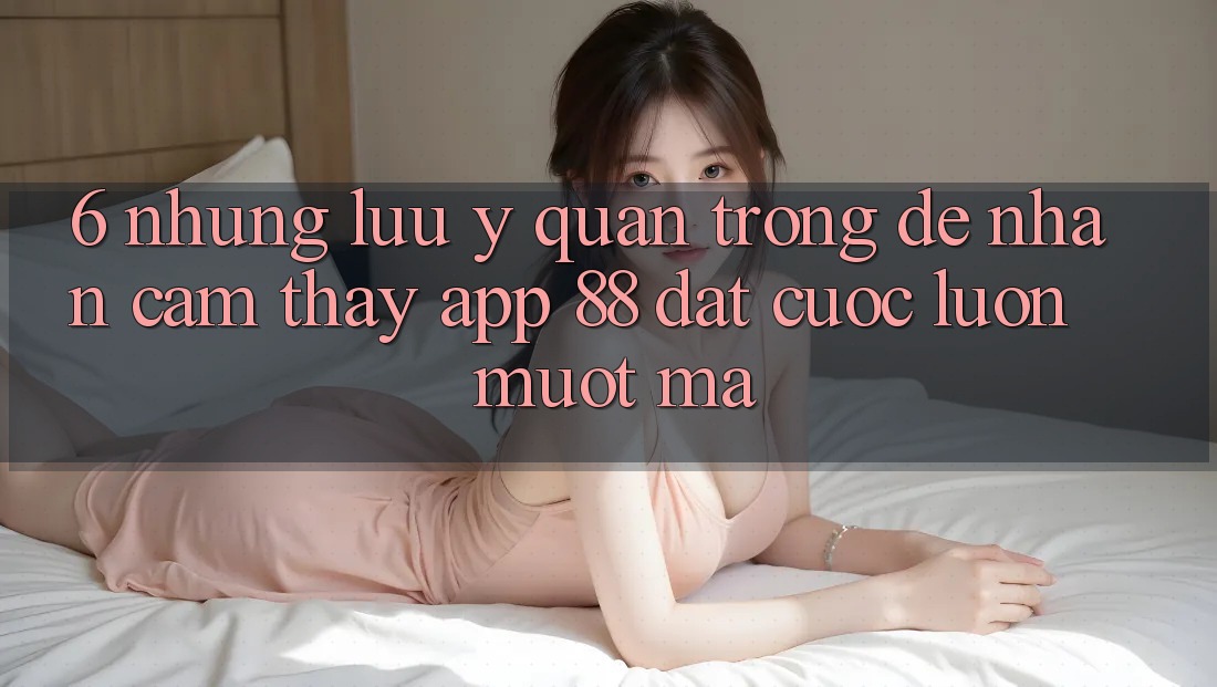 6. Những Lưu Ý Quan Trọng Để Nhận cảm thấy App 88 Đặt cược Luôn Mượt Mà 6. Những Lưu Ý Quan Trọng Để Nhận cảm thấy App 88 Đặt cược Luôn Mượt Mà
