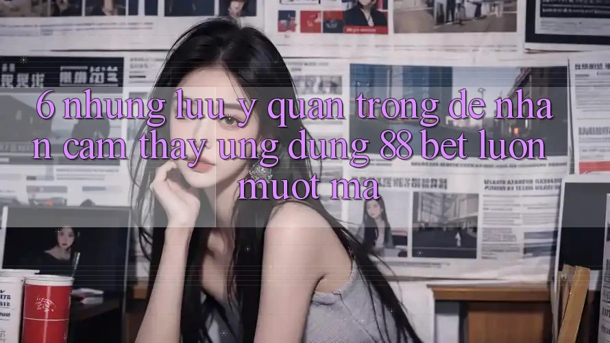 6. Những Lưu Ý Quan Trọng Để Nhận cảm thấy Ứng dụng 88 Bet Luôn Mượt mà 6. Những Lưu Ý Quan Trọng Để Nhận cảm thấy Ứng dụng 88 Bet Luôn Mượt mà