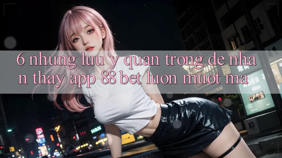 6. Những Lưu Ý Quan Trọng Để Nhận thấy App 88 Bet Luôn Mượt Mà 6. Những Lưu Ý Quan Trọng Để Nhận thấy App 88 Bet Luôn Mượt Mà