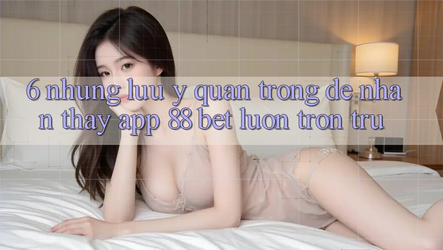 6. Những Lưu Ý Quan Trọng Để Nhận thấy App 88 Bet Luôn Trơn tru 6. Những Lưu Ý Quan Trọng Để Nhận thấy App 88 Bet Luôn Trơn tru