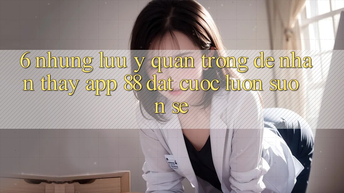 6. Những Lưu Ý Quan Trọng Để Nhận thấy App 88 Đặt cược Luôn Suôn sẻ