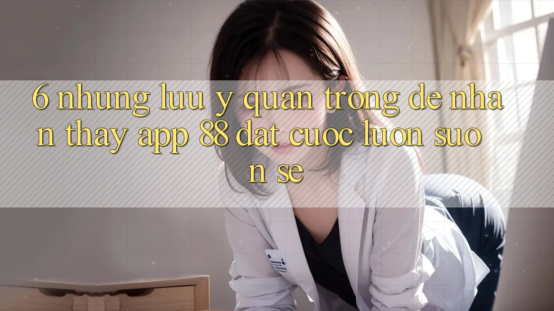 6. Những Lưu Ý Quan Trọng Để Nhận thấy App 88 Đặt cược Luôn Suôn sẻ