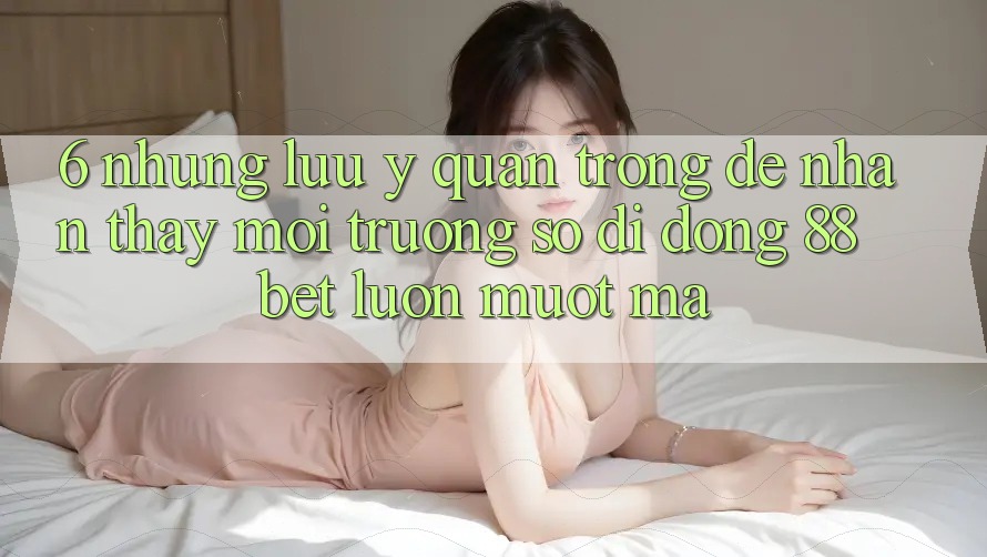 6. Những Lưu Ý Quan Trọng Để Nhận thấy Môi trường số di động 88 Bet Luôn Mượt Mà