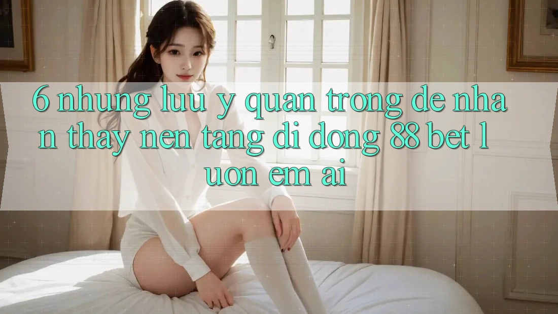 6. Những Lưu Ý Quan Trọng Để Nhận thấy Nền tảng di động 88 Bet Luôn Êm ái