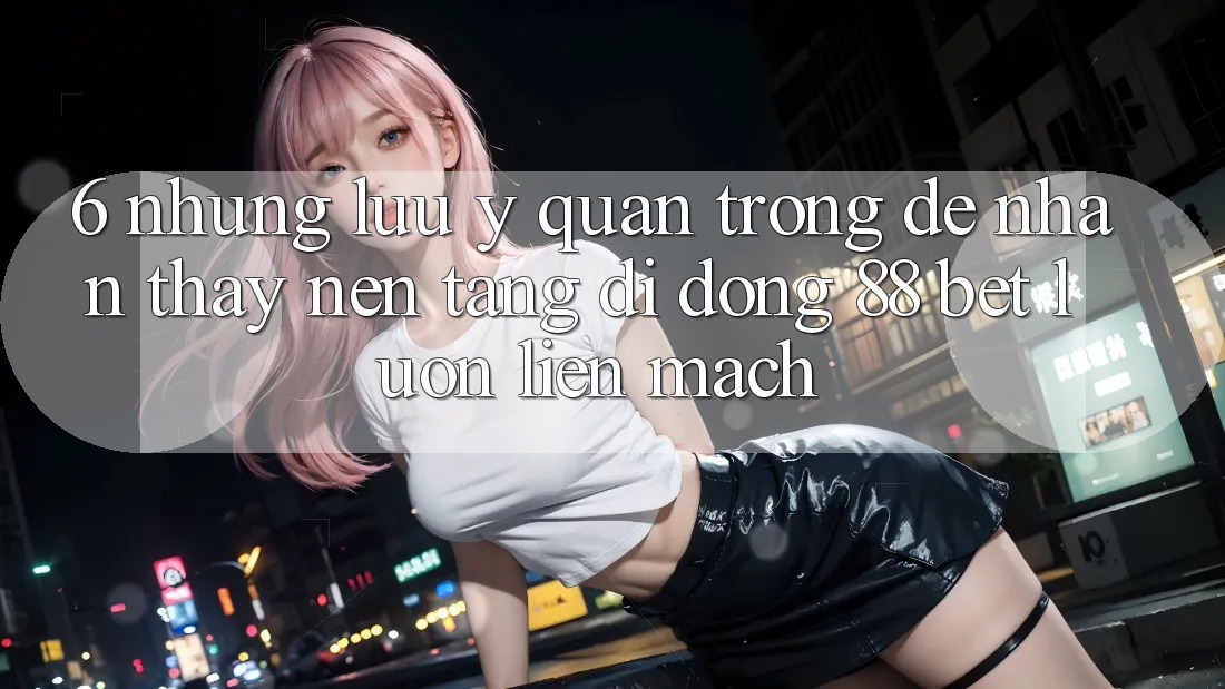 6. Những Lưu Ý Quan Trọng Để Nhận thấy Nền tảng di động 88 Bet Luôn Liền mạch