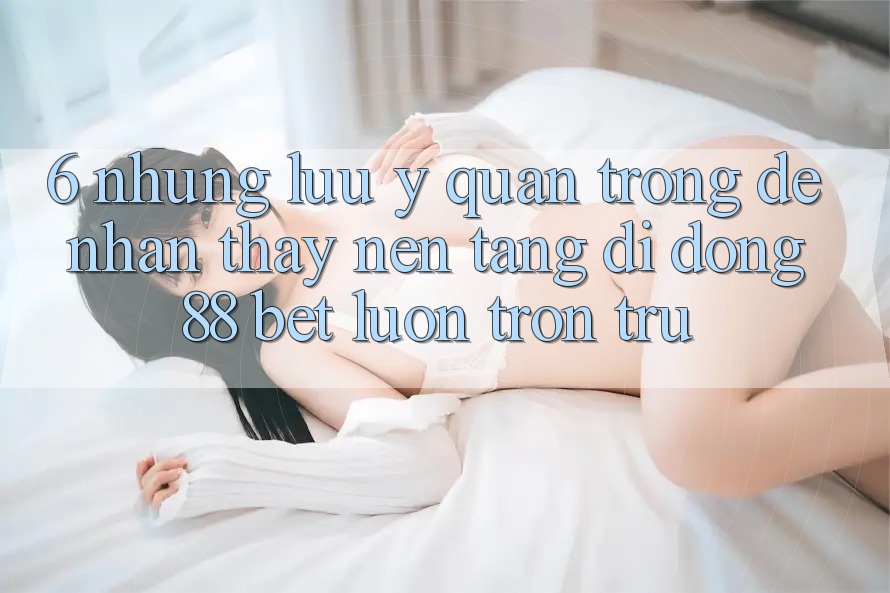 6. Những Lưu Ý Quan Trọng Để Nhận thấy Nền tảng di động 88 Bet Luôn Trơn tru 6. Những Lưu Ý Quan Trọng Để Nhận thấy Nền tảng di động 88 Bet Luôn Trơn tru