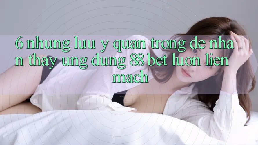 6. Những Lưu Ý Quan Trọng Để Nhận thấy Ứng dụng 88 Bet Luôn Liền mạch 6. Những Lưu Ý Quan Trọng Để Nhận thấy Ứng dụng 88 Bet Luôn Liền mạch