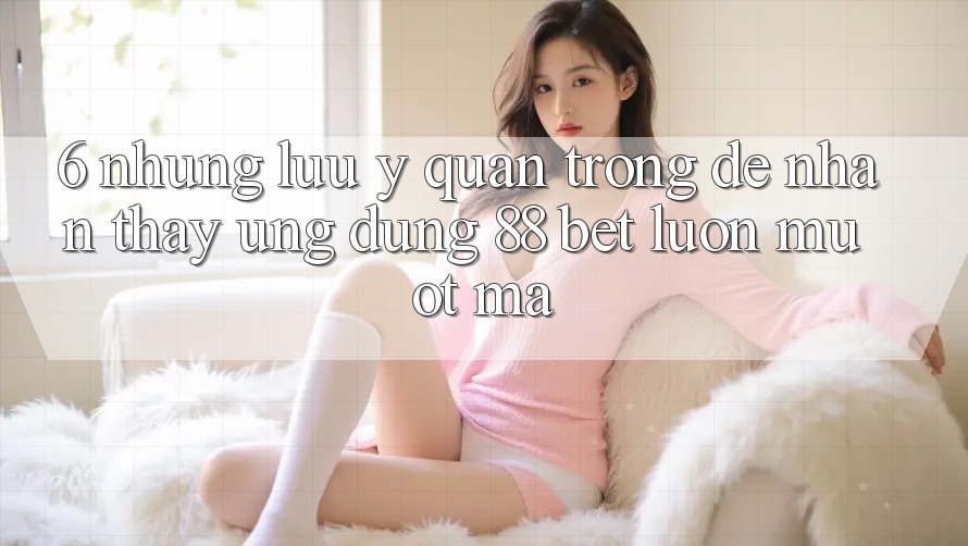 6. Những Lưu Ý Quan Trọng Để Nhận thấy Ứng dụng 88 Bet Luôn Mượt Mà