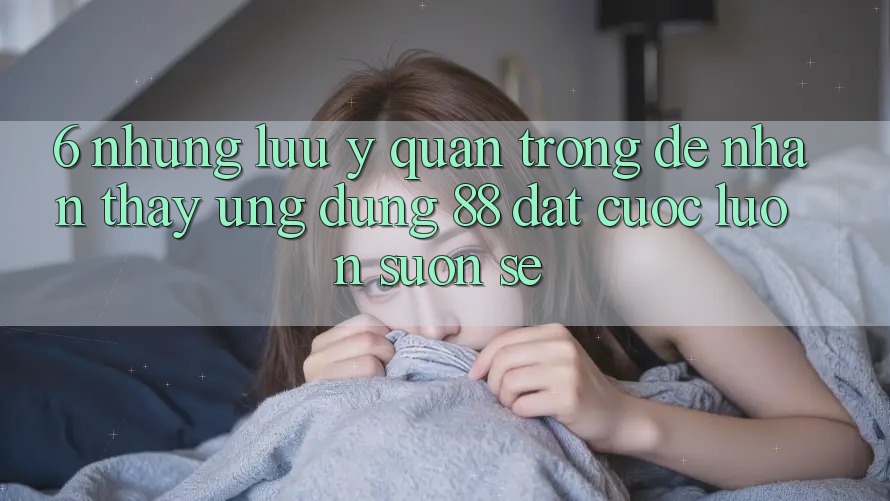 6. Những Lưu Ý Quan Trọng Để Nhận thấy Ứng dụng 88 Đặt cược Luôn Suôn sẻ 6. Những Lưu Ý Quan Trọng Để Nhận thấy Ứng dụng 88 Đặt cược Luôn Suôn sẻ
