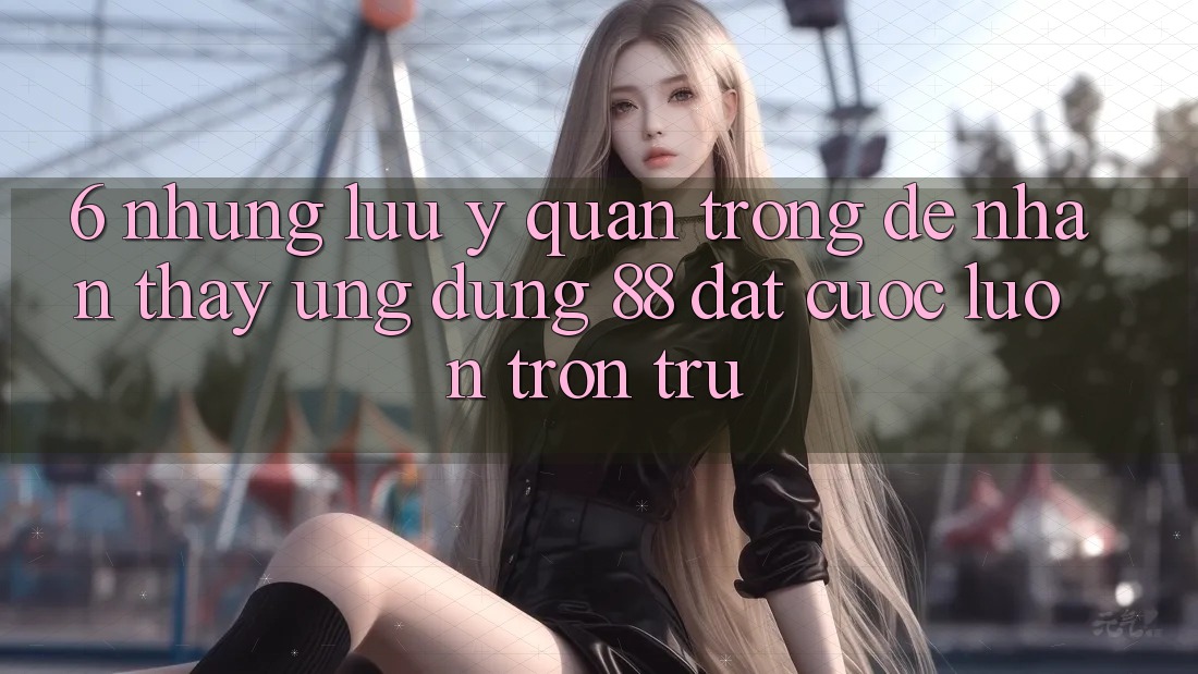 6. Những Lưu Ý Quan Trọng Để Nhận thấy Ứng dụng 88 Đặt cược Luôn Trơn tru 6. Những Lưu Ý Quan Trọng Để Nhận thấy Ứng dụng 88 Đặt cược Luôn Trơn tru