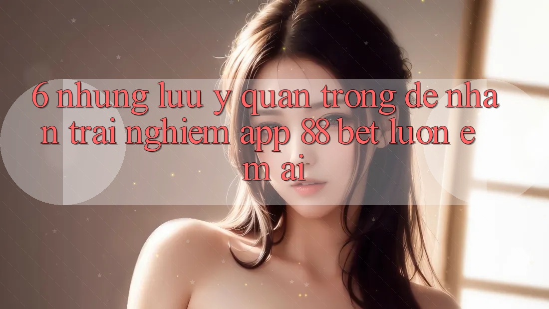 6. Những Lưu Ý Quan Trọng Để Nhận trải nghiệm App 88 Bet Luôn Êm ái