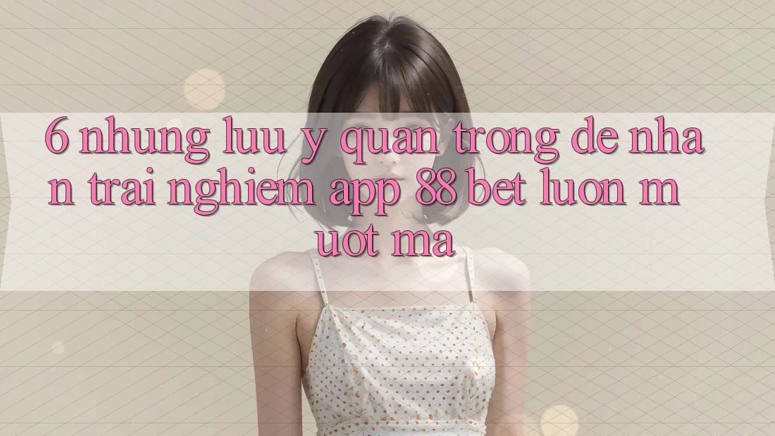 6. Những Lưu Ý Quan Trọng Để Nhận trải nghiệm App 88 Bet Luôn Mượt Mà