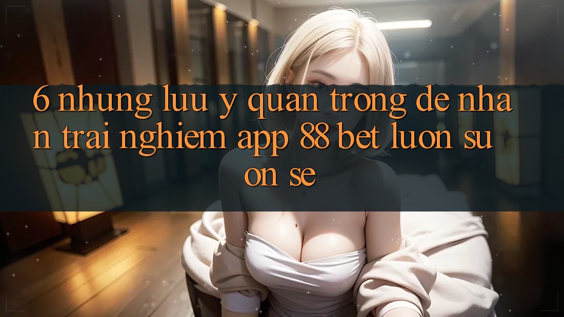 6. Những Lưu Ý Quan Trọng Để Nhận trải nghiệm App 88 Bet Luôn Suôn sẻ 6. Những Lưu Ý Quan Trọng Để Nhận trải nghiệm App 88 Bet Luôn Suôn sẻ