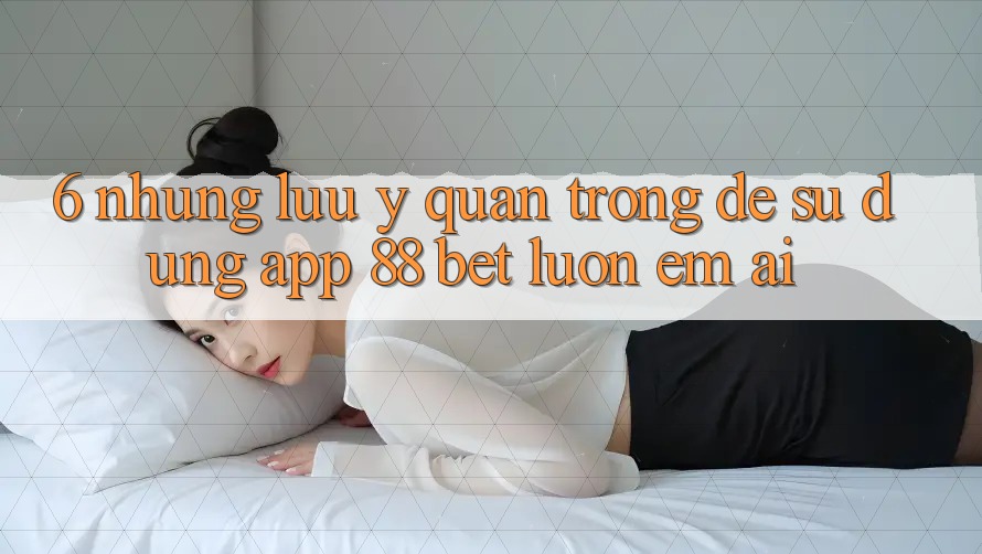 6. Những Lưu Ý Quan Trọng Để Sử dụng App 88 Bet Luôn Êm ái 6. Những Lưu Ý Quan Trọng Để Sử dụng App 88 Bet Luôn Êm ái