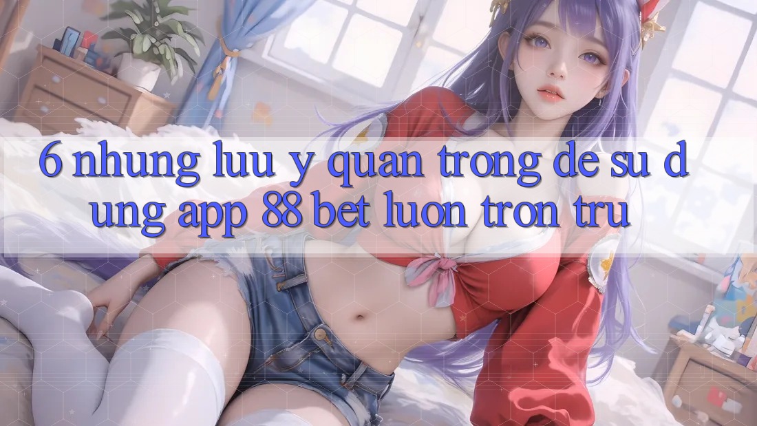 6. Những Lưu Ý Quan Trọng Để Sử dụng App 88 Bet Luôn Trơn tru 6. Những Lưu Ý Quan Trọng Để Sử dụng App 88 Bet Luôn Trơn tru