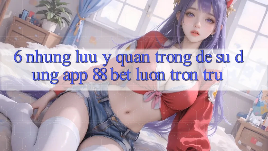 6. Những Lưu Ý Quan Trọng Để Sử dụng App 88 Bet Luôn Trơn tru 6. Những Lưu Ý Quan Trọng Để Sử dụng App 88 Bet Luôn Trơn tru