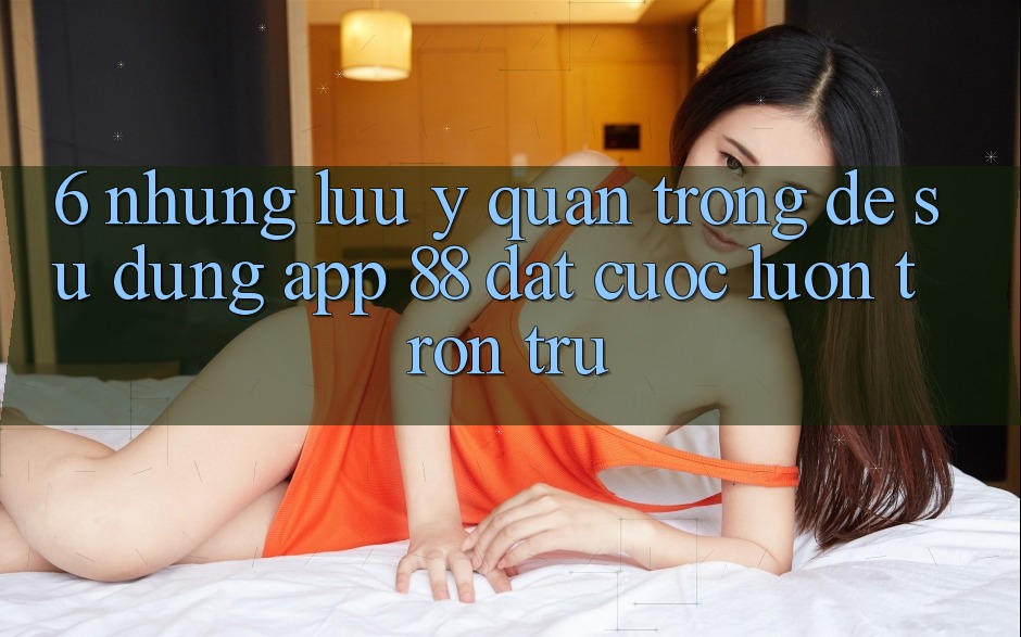 6. Những Lưu Ý Quan Trọng Để Sử dụng App 88 Đặt cược Luôn Trơn tru 6. Những Lưu Ý Quan Trọng Để Sử dụng App 88 Đặt cược Luôn Trơn tru
