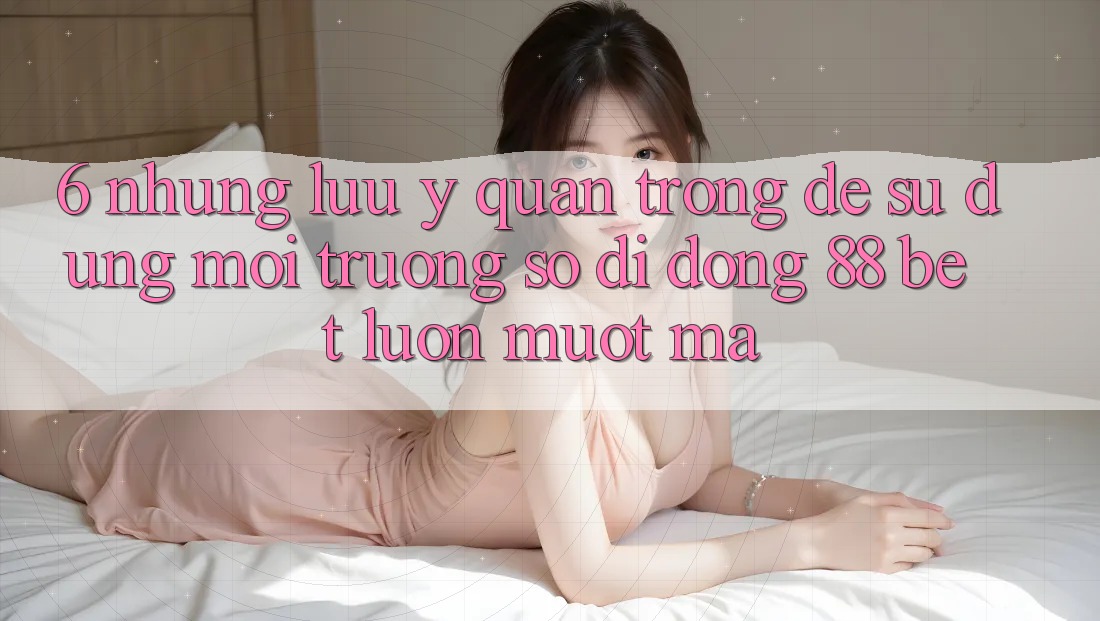 6. Những Lưu Ý Quan Trọng Để Sử dụng Môi trường số di động 88 Bet Luôn Mượt Mà