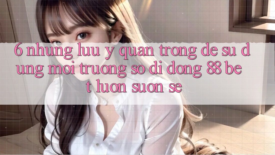 6. Những Lưu Ý Quan Trọng Để Sử dụng Môi trường số di động 88 Bet Luôn Suôn sẻ 6. Những Lưu Ý Quan Trọng Để Sử dụng Môi trường số di động 88 Bet Luôn Suôn sẻ