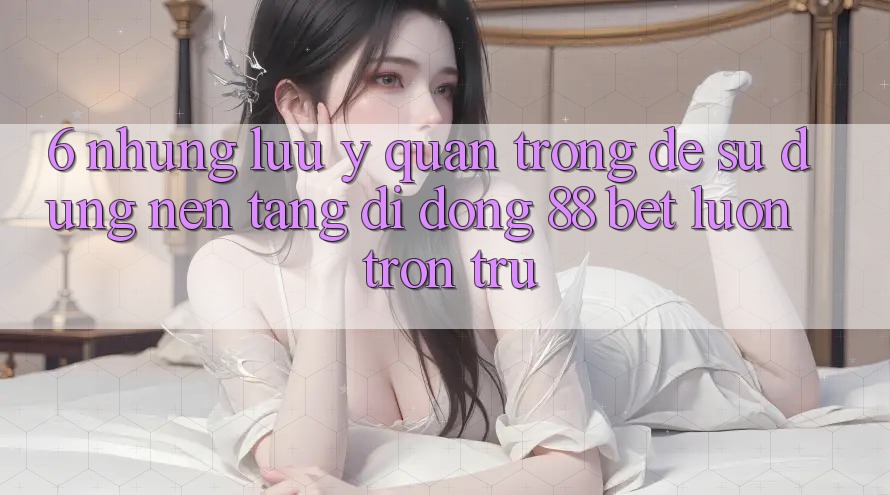 6. Những Lưu Ý Quan Trọng Để Sử dụng Nền tảng di động 88 Bet Luôn Trơn tru 6. Những Lưu Ý Quan Trọng Để Sử dụng Nền tảng di động 88 Bet Luôn Trơn tru