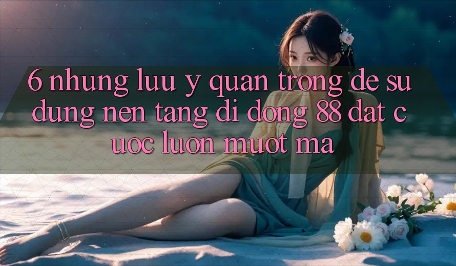 6. Những Lưu Ý Quan Trọng Để Sử dụng Nền tảng di động 88 Đặt cược Luôn Mượt Mà 6. Những Lưu Ý Quan Trọng Để Sử dụng Nền tảng di động 88 Đặt cược Luôn Mượt Mà