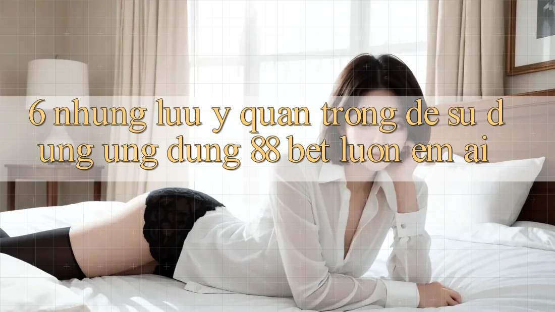 6. Những Lưu Ý Quan Trọng Để Sử dụng Ứng dụng 88 Bet Luôn Êm ái 6. Những Lưu Ý Quan Trọng Để Sử dụng Ứng dụng 88 Bet Luôn Êm ái