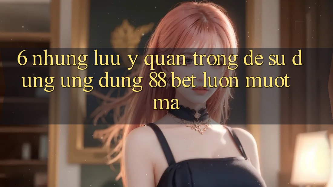 6. Những Lưu Ý Quan Trọng Để Sử dụng Ứng dụng 88 Bet Luôn Mượt Mà 6. Những Lưu Ý Quan Trọng Để Sử dụng Ứng dụng 88 Bet Luôn Mượt Mà