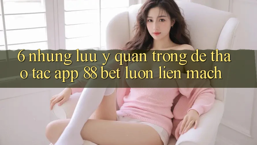 6. Những Lưu Ý Quan Trọng Để Thao tác App 88 Bet Luôn Liền mạch