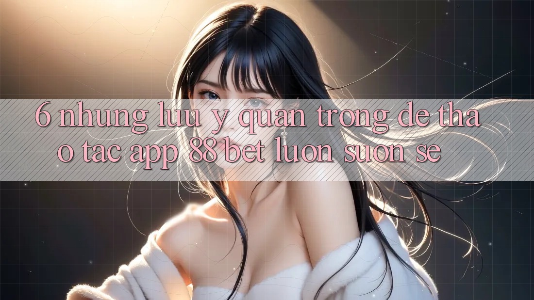 6. Những Lưu Ý Quan Trọng Để Thao tác App 88 Bet Luôn Suôn sẻ 6. Những Lưu Ý Quan Trọng Để Thao tác App 88 Bet Luôn Suôn sẻ