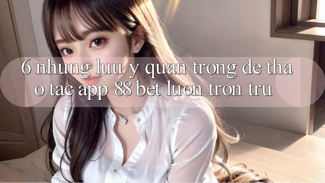 6. Những Lưu Ý Quan Trọng Để Thao tác App 88 Bet Luôn Trơn tru
