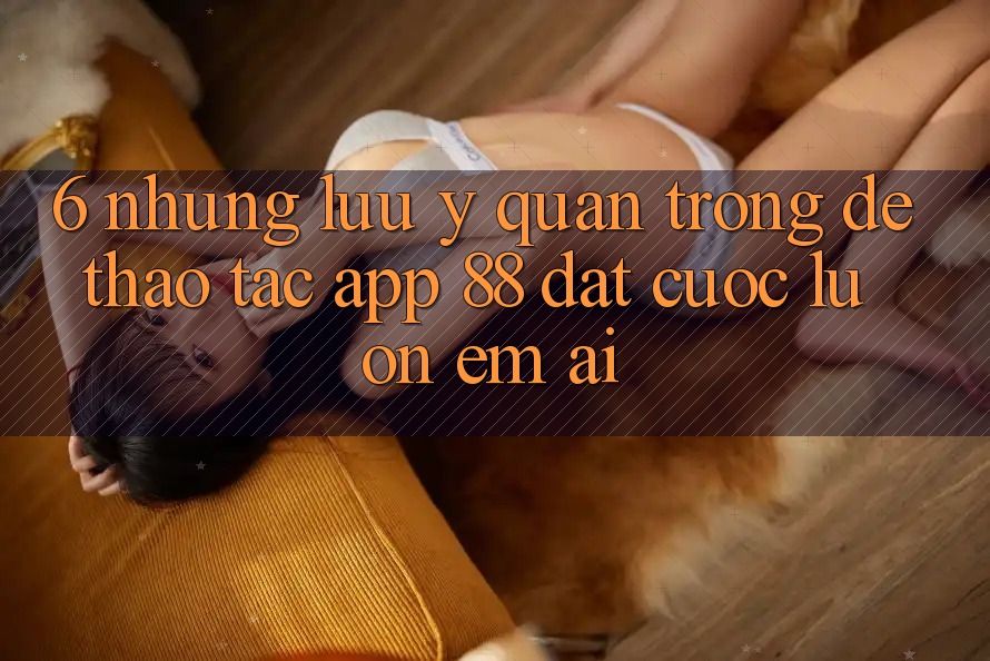 6. Những Lưu Ý Quan Trọng Để Thao tác App 88 Đặt cược Luôn Êm ái 6. Những Lưu Ý Quan Trọng Để Thao tác App 88 Đặt cược Luôn Êm ái